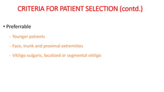 CRITERIA FOR PATIENT SELECTION (contd.)
• Preferrable
- Younger patients
- Face, trunk and proximal extremities
- Vitiligo vulgaris, localized or segmental vitiligo
 