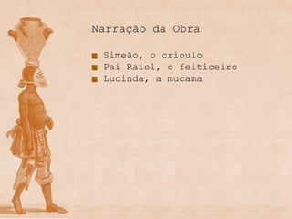 Narração da Obra

 Simeão, o crioulo
 Pai Raiol, o feiticeiro
 Lucinda, a mucama
 