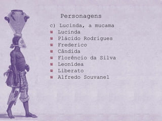 Personagens
c) Lucinda, a mucama
   Lucinda
   Plácido Rodrigues
   Frederico
   Cândida
   Florêncio da Silva
   Leonídea
   Liberato
   Alfredo Souvanel
 