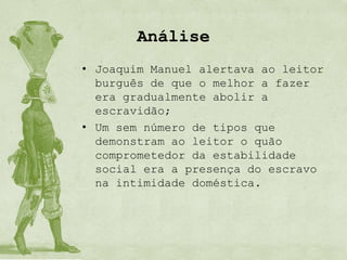 Análise
• Joaquim Manuel alertava ao leitor
  burguês de que o melhor a fazer
  era gradualmente abolir a
  escravidão;
• Um sem número de tipos que
  demonstram ao leitor o quão
  comprometedor da estabilidade
  social era a presença do escravo
  na intimidade doméstica.
 