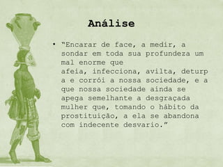 Análise
• “Encarar de face, a medir, a
  sondar em toda sua profundeza um
  mal enorme que
  afeia, infecciona, avilta, deturp
  a e corrói a nossa sociedade, e a
  que nossa sociedade ainda se
  apega semelhante a desgraçada
  mulher que, tomando o hábito da
  prostituição, a ela se abandona
  com indecente desvario.”
 