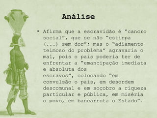 Análise
• Afirma que a escravidão é “cancro
  social”, que se não “estirpa
  (...) sem dor”; mas o “adiamento
  teimoso do problema” agravaria o
  mal, pois o país poderia ter de
  enfrentar a “emancipação imediata
  e absoluta dos
  escravos”, colocando “em
  convulsão o país, em desordem
  descomunal e em soçobro a riqueza
  particular e pública, em miséria
  o povo, em bancarrota o Estado”.
 