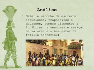 Análise
• Galeria medonha de escravos
  astuciosos, trapaceiros e
  devassos, sempre dispostos a
  ludibriar os senhores e ameaçar
  os valores e o bem-estar da
  família senhorial;
 