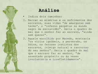 Análise
• Indica dois caminhos:
1. Narrar as misérias e os sofrimentos dos
   escravos, suas vidas “de amarguras sem
   termo”, o “inferno perpétuo no mundo
   negro da escravidão”. Seria o quadro do
   mal que o senhor faz ao escravo, “ainda
   sem querer”.
2. Aquele escolhido por Macedo, mostraria
   “os vícios ignóbeis, a perversão, os
   ódios, os ferozes instintos dos
   escravos, inimigo natural e rancoroso
   do seu senhor”. Seria o quadro do mal
   que o escravo faz ao senhor, “de
   assentado propósito ou às vezes
   involuntária e irrefletidamente”.
 