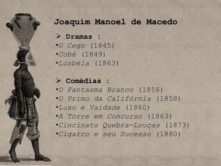 Joaquim Manoel de Macedo
 Dramas :
•O Cego (1845)
•Cobé (1849)
•Lusbela (1863)

 Comédias :
•O Fantasma Branco (1856)
•O Primo da Califórnia (1858)
•Luxo e Vaidade (1860)
•A Torre em Concurso (1863)
•Cincinato Quebra-Louças (1873)
•Cigarro e seu Sucesso (1880)
 