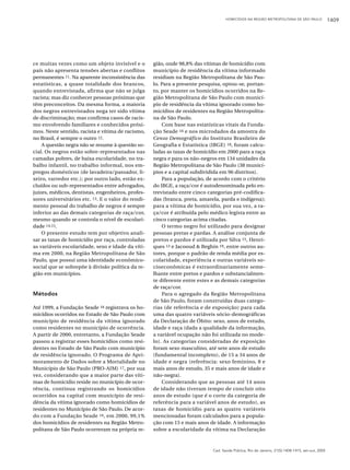 HOMICÍDIOS NA REGIÃO METROPOLITANA DE SÃO PAULO

ce muitas vezes como um objeto invisível e o
país não apresenta tensões abertas e conflitos
permanentes 11. Na aparente inconsistência das
estatísticas, a quase totalidade dos brancos,
quando entrevistada, afirma que não se julga
racista; mas diz conhecer pessoas próximas que
têm preconceitos. Da mesma forma, a maioria
dos negros entrevistados nega ter sido vítima
de discriminação; mas confirma casos de racismo envolvendo familiares e conhecidos próximos. Neste sentido, racista e vítima de racismo,
no Brasil, é sempre o outro 12.
A questão negra não se resume à questão social. Os negros estão sobre-representados nas
camadas pobres, de baixa escolaridade, no trabalho infantil, no trabalho informal, nos empregos domésticos (de lavadeira/passador, lixeiro, varredor etc.); por outro lado, estão excluídos ou sub-representados entre advogados,
juízes, médicos, dentistas, engenheiros, professores universitários etc. 13. E o valor do rendimento pessoal do trabalho de negros é sempre
inferior ao das demais categorias de raça/cor,
mesmo quando se controla o nível de escolaridade 14,15.
O presente estudo tem por objetivo analisar as taxas de homicídio por raça, controladas
as variáveis escolaridade, sexo e idade da vítima em 2000, na Região Metropolitana de São
Paulo, que possui uma identidade econômicosocial que se sobrepõe à divisão política da região em municípios.

Métodos
Até 1999, a Fundação Seade 16 registrava os homicídios ocorridos no Estado de São Paulo com
município de residência da vítima ignorado
como residentes no município de ocorrência.
A partir de 2000, entretanto, a Fundação Seade
passou a registrar esses homicídios como residentes no Estado de São Paulo com município
de residência ignorado. O Programa de Aprimoramento de Dados sobre a Mortalidade no
Município de São Paulo (PRO-AIM) 17, por sua
vez, considerando que a maior parte das vítimas de homicídio reside no município de ocorrência, continua registrando os homicídios
ocorridos na capital com município de residência da vítima ignorado como homicídios de
residentes no Município de São Paulo. De acordo com a Fundação Seade 16, em 2000, 99,1%
dos homicídios de residentes na Região Metropolitana de São Paulo ocorreram na própria re-

gião, onde 98,8% das vítimas de homicídio com
município de residência da vítima informado
residiam na Região Metropolitana de São Paulo. Para a presente pesquisa, optou-se, portanto, por manter os homicídios ocorridos na Região Metropolitana de São Paulo com município de residência da vítima ignorado como homicídios de residentes na Região Metropolitana de São Paulo.
Com base nas estatísticas vitais da Fundação Seade 16 e nos microdados da amostra do
Censo Demográfico do Instituto Brasileiro de
Geografia e Estatística (IBGE) 18, foram calculadas as taxas de homicídio em 2000 para a raça
negra e para os não-negros em 134 unidades da
Região Metropolitana de São Paulo (38 municípios e a capital subdividida em 96 distritos).
Para a população, de acordo com o critério
do IBGE, a raça/cor é autodenominada pelo entrevistado entre cinco categorias pré-codificadas (branca, preta, amarela, parda e indígena);
para a vítima de homicídio, por sua vez, a raça/cor é atribuída pelo médico legista entre as
cinco categorias acima citadas.
O termo negro foi utilizado para designar
pessoas pretas e pardas. A análise conjunta de
pretos e pardos é utilizada por Silva 15, Henriques 13 e Jacooud & Beghin 19, entre outros autores, porque o padrão de renda média por escolaridade, experiência e outras variáveis socioeconômicas é extraordinariamente semelhante entre pretos e pardos e substancialmente diferente entre estes e as demais categorias
de raça/cor.
Para o agregado da Região Metropolitana
de São Paulo, foram construídas duas categorias (de referência e de exposição) para cada
uma das quatro variáveis sócio-demográficas
da Declaração de Óbito: sexo, anos de estudo,
idade e raça (dada a qualidade da informação,
a variável ocupação não foi utilizada no modelo). As categorias consideradas de exposição
foram sexo masculino, até sete anos de estudo
(fundamental incompleto), de 15 a 34 anos de
idade e negra (referência: sexo feminino, 8 e
mais anos de estudo, 35 e mais anos de idade e
não-negra).
Considerando que as pessoas até 14 anos
de idade não tiveram tempo de concluir oito
anos de estudo (que é o corte da categoria de
referência para a variável anos de estudo), as
taxas de homicídio para as quatro variáveis
mencionadas foram calculados para a população com 15 e mais anos de idade. A informação
sobre a escolaridade da vítima na Declaração

Cad. Saúde Pública, Rio de Janeiro, 21(5):1408-1415, set-out, 2005

1409

 