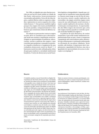 1414

Kilsztajn S et al.

Em 1996, os culpados por uma chacina ocorrida em um bar de classe média na cidade de
São Paulo, todos pretos, foram prontamente
encontrados pela polícia. Cerca de dez dias depois, a polícia liberou todos os supostos culpados e apresentou os novos suspeitos do crime,
todos brancos 12. Esta postura também explica
porque réus negros têm maior probabilidade
de serem punidos, comparativamente a réus
brancos que cometeram crimes de idêntica natureza 24.
Em relação ao preconceito contra os negros
no país, deve-se considerar que a discriminação racial sem tensões e inquietação social restringem as oportunidades econômicas, educacionais, sociais e políticas dos negros, o que
contribui para perpetuar o passado no presente e impede a existência e o surgimento de uma
verdadeira democracia racial no Brasil 13. A
harmonia racial tem sido utilizada pelas elites
do país para enaltecer a sociedade multirracial
brasileira. O mito da democracia racial brasi-

leira legitima a desigualdade e impede que a situação real se transforme numa questão pública. Quanto mais longe se está do fim do sistema escravista, menor o poder explicativo da
escravidão e da origem social dos negros como
causa de sua subordinação social corrente, e
maior o poder explicativo do racismo e da discriminação contemporâneos. As oportunidades dos filhos negros são menores que a dos
não-negros mesmo quando se controla a posição social das famílias de origem 14.
As políticas de ação afirmativa, de caráter
temporário e que estão sendo tardiamente implementadas hoje no país, visam a compensar
a população afro-descendente pelos obstáculos que enfrentaram e continuam enfrentando
na afirmação de sua plena cidadania. Neste
sentido, vale lembrar, o importante não é simplesmente a igualdade de direitos, mas sim a
igualdade de oportunidades de acesso à educação e ao emprego 28.

Resumo

Colaboradores

O trabalho analisa a taxa de homicídio na Região Metropolitana de São Paulo, Brasil, por raça, controladas
as variáveis de ordem sócio-econômica (escolaridade)
e demográfica (sexo e idade da vítima). Com base nas
estatísticas vitais da Fundação Seade e do Censo Demográfico do IBGE, foram calculadas as taxas de homicídio em 2000 para a raça negra e para a população
não-negra, em 134 unidades da Região Metropolitana
de São Paulo (38 municípios e 96 distritos da capital).
Para o agregado da mesma região, foram construídas
duas categorias (de referência e de exposição) para as
variáveis raça, escolaridade, sexo e idade. A pesquisa
utiliza análise descritiva e regressão logística múltipla. Embora a taxa bruta de homicídio de negros fosse
invariavelmente superior à taxa para não-negros, a
variável raça resultou ser não significativa quando
controladas as variáveis anos de estudo, sexo e idade.
A taxa de homicídio calculada para negros na Região
Metropolitana de São Paulo em 2000 é maior que a taxa calculada para não-negros, em decorrência da sobre-representação de negros tanto na população com
baixa escolaridade como na população masculina e
jovem, principais categorias de exposição para homicídios.

Todos os autores tiveram a mesma participação, contribuindo em todas as etapas da pesquisa (levantamento bibliográfico, dados estatísticos, análise estatística e redação).

Homicídio; Coeficiente de Mortalidade; Causa da
Morte; Negros

Cad. Saúde Pública, Rio de Janeiro, 21(5):1408-1415, set-out, 2005

Agradecimentos
Aos professores César Roberto Leite da Silva, da Pontifícia Universidade Católica de São Paulo e Fernando
Garcia, da Fundação Getúlio Vargas de São Paulo, pela assessoria na análise estatística; e à Luciana Zilles
Lima, do Laboratório de Economia Social, pela colaboração. Trabalho realizado com o apoio do Conselho de Ensino e Pesquisa, Pontifícia Universidade Católica de São Paulo e do Conselho Nacional de Desenvolvimento Científico e Tecnológico (CNPq), apresentado no VI Congresso Brasileiro de Epidemiologia
em Recife, 2004 e no XIV Encontro Nacional de Estudos Populacionais em Caxambu, 2004.

 