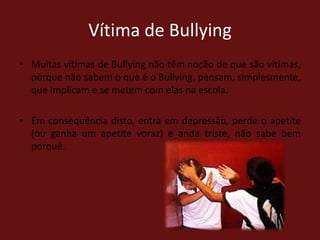 Vítima de BullyingMuitas vítimas de Bullying não têm noção de que são vítimas, porque não sabem o que é o Bullying, pensam, simplesmente, que implicam e se metem com elas na escola. Em consequência disto, entra em depressão, perde o apetite (ou ganha um apetite voraz) e anda triste, não sabe bem porquê.