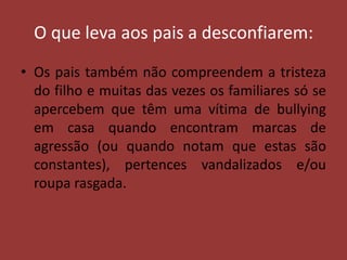 O que leva aos pais a desconfiarem:Os pais também não compreendem a tristeza do filho e muitas das vezes os familiares só se apercebem que têm uma vítima de bullying em casa quando encontram marcas de agressão (ou quando notam que estas são constantes), pertences vandalizados e/ou roupa rasgada.