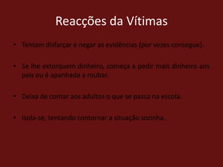 Reacções da VítimasTentam disfarçar e negar as evidências (por vezes consegue).Se lhe extorquem dinheiro, começa a pedir mais dinheiro aos pais ou é apanhada a roubar. Deixa de contar aos adultos o que se passa na escola.Isola-se, tentando contornar a situação sozinha.