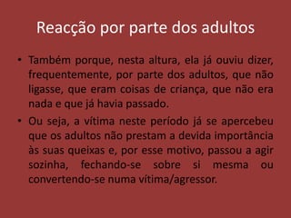 Reacção por parte dos adultosTambém porque, nesta altura, ela já ouviu dizer, frequentemente, por parte dos adultos, que não ligasse, que eram coisas de criança, que não era nada e que já havia passado.Ou seja, a vítima neste período já se apercebeu que os adultos não prestam a devida importância às suas queixas e, por esse motivo, passou a agir sozinha, fechando-se sobre si mesma ou convertendo-se numa vítima/agressor.