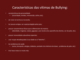 Características das vítimas de Bullying:características de personalidade (sinceridade, timidez, introversão, calma, etc); ser novo na turma ou na escola; ter poucos amigos; ser superprotegido pelos pais; possuir características físicas que o diferenciem da maioria (obesidade, magreza, coxear, gaguejar, usar óculos e/ou aparelho dos dentes, cor da pele, etc); possuir necessidades educativas especiais; usar roupas desadequadas à sua idade ou à “betinho”; ter problemas de saúde (asma, bronquite, alergias, diabetes, portador de síndrome de down,  problemas de pele, etc); tirar boas notas ou muito más.