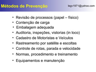 Revisão de processos (papel – físico) Métodos de Prevenção Equipamentos e manutenção Contenção de carga Embalagem adequada Auditoria, inspeções, vistorias (in loco) Cadastro de Motoristas e Veículos Rastreamento por satélite e escoltas Controle de rotas, parada e velocidade Normas, procedimento e treinamento 