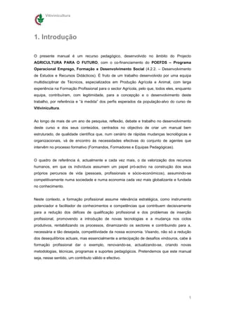 Vitivinicultura




1. Introdução

O presente manual é um recurso pedagógico, desenvolvido no âmbito do Projecto
AGRICULTURA PARA O FUTURO, com o co-financiamento do POEFDS – Programa
Operacional Emprego, Formação e Desenvolvimento Social (4.2.2. – Desenvolvimento
de Estudos e Recursos Didácticos). È fruto de um trabalho desenvolvido por uma equipa
multidisciplinar de Técnicos, especializados em Produção Agrícola e Animal, com larga
experiência na Formação Profissional para o sector Agrícola, pelo que, todos eles, enquanto
equipa, contribuíram, com legitimidade, para a concepção e o desenvolvimento deste
trabalho, por referência e “à medida” dos perfis esperados da população-alvo do curso de
Vitivinicultura.


Ao longo de mais de um ano de pesquisa, reflexão, debate e trabalho no desenvolvimento
deste curso e dos seus conteúdos, centrados no objectivo de criar um manual bem
estruturado, de qualidade científica que, num cenário de rápidas mudanças tecnológicas e
organizacionais, vá de encontro ás necessidades efectivas do conjunto de agentes que
intervêm no processo formativo (Formandos, Formadores e Equipas Pedagógicas).


O quadro de referência é, actualmente e cada vez mais, o da valorização dos recursos
humanos, em que os indivíduos assumem um papel pró-activo na construção dos seus
próprios percursos de vida (pessoais, profissionais e sócio-económicos), assumindo-se
competitivamente numa sociedade e numa economia cada vez mais globalizante e fundada
no conhecimento.


Neste contexto, a formação profissional assume relevância estratégica, como instrumento
potenciador e facilitador de conhecimentos e competências que contribuem decisivamente
para a redução dos défices de qualificação profissional e dos problemas de inserção
profissional, promovendo a introdução de novas tecnologias e a mudança nos ciclos
produtivos, rentabilizando os processos, dinamizando os sectores e contribuindo para a,
necessária e tão desejada, competitividade da nossa economia. Visando, não só a redução
dos desequilíbrios actuais, mas essencialmente a antecipação de desafios vindouros, cabe à
formação profissional dar o exemplo, renovando-se, actualizando-se, criando novas
metodologias, técnicas, programas e suportes pedagógicos. Pretendemos que este manual
seja, nesse sentido, um contributo válido e efectivo.




                                                                                         1
 