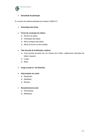 Vitivinicultura




   •    Densidade de plantação

                                                     2
É o número de videiras plantadas por hectare (10000 m ).


   •    Orientação das linhas


   •    Forma de condução da videira:
            Número de sebes;
            Orientação das sebes;
            Altura e largura das sebes;
            Altura do tronco ou dos cordões.


   •    Tipo de poda de frutificação a aplicar:
            Curta (pontos de poda com um máximo de 2 olhos, vulgarmente chamados de
            talões / espera);
            Longa;
            Mista.


   •    Carga à poda (n.º de olhos/ha)


   •    Intervenções em verde:
            Despontas;
            Desfolhas;
            Mondas.


   •    Revestimento do solo:
            Permanente;
            Mobilizado.




                                                                               100
 