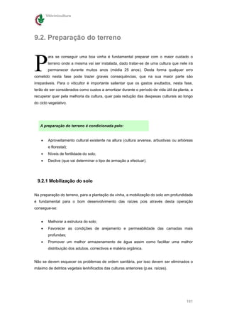 Vitivinicultura




9.2. Preparação do terreno



P
         ara se conseguir uma boa vinha é fundamental preparar com o maior cuidado o
         terreno onde a mesma vai ser instalada, dado tratar-se de uma cultura que nele irá
         permanecer durante muitos anos (média 25 anos). Desta forma qualquer erro
cometido nesta fase pode trazer graves consequências, que na sua maior parte são
irreparáveis. Para o viticultor é importante salientar que os gastos avultados, nesta fase,
terão de ser considerados como custos a amortizar durante o período de vida útil da planta, a
recuperar quer pela melhoria da cultura, quer pala redução das despesas culturais ao longo
do ciclo vegetativo.




   A preparação do terreno é condicionada pelo:


    •    Aproveitamento cultural existente na altura (cultura arvense, arbustivas ou arbóreas
         e florestal);
    •    Níveis de fertilidade do solo;
    •    Declive (que vai determinar o tipo de armação a efectuar).




  9.2.1 Mobilização do solo


Na preparação do terreno, para a plantação da vinha, a mobilização do solo em profundidade
é fundamental para o bom desenvolvimento das raízes pois através desta operação
consegue-se:


    •    Melhorar a estrutura do solo;
    •    Favorecer as condições de arejamento e permeabilidade das camadas mais
         profundas;
    •    Promover um melhor armazenamento de água assim como facilitar uma melhor
         distribuição dos adubos, correctivos e matéria orgânica.


Não se devem esquecer os problemas de ordem sanitária, por isso devem ser eliminados o
máximo de detritos vegetais lenhificados das culturas anteriores (p.ex. raízes).




                                                                                         101
 