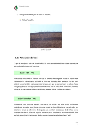 Vitivinicultura




    •    Sem grandes alterações do perfil da encosta:


             Vinhas “ao alto”;




                                         Vinhas “ao alto”




  9.2.3 Armação do terreno:

O tipo de armação a efectuar na instalação da vinha é fortemente condicionado pelo declive
e irregularidade do terreno, pelo que:



          Declive < 8% - 10%


Trata-se de uma vinha de planície em que os terrenos não originam riscos de erosão nem
condicionam a mecanização, podendo a vinha ser instalada sem alteração do seu perfil
original, sendo também originados micro terraços, em que as plantas ficam no talude. Nesta
situação podem-se usar equipamentos semelhantes aos de policultura, bem como permite a
utilização de tractores pernalta onde não seja possível utilizar tractores vinhateiros.




        Declive entre 10% - 20%


Trata-se de uma vinha de encosta, com riscos de erosão. Por este motivo os terrenos
poderão ser armados segundo os riscos da erosão e disponibilidade de mecanização, em
patamares largos (+ 5/6 metros de largura), que permitam a colocação de 2 linhas, com a
finalidade de reduzir o declive original. Nesta situação a instalação da vinha também pode
ser feita segundo a linha do maior declive, vulgarmente chamada de vinha ao “alto”.



                                                                                          104
 