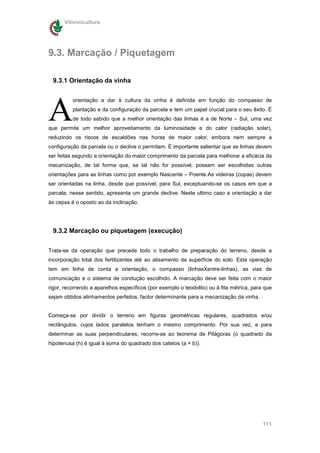 Vitivinicultura




9.3. Marcação / Piquetagem

 9.3.1 Orientação da vinha




A
          orientação a dar à cultura da vinha é definida em função do compasso de
          plantação e da configuração da parcela e tem um papel crucial para o seu êxito. É
          de todo sabido que a melhor orientação das linhas é a de Norte – Sul, uma vez
que permite um melhor aproveitamento da luminosidade e do calor (radiação solar),
reduzindo os riscos de escaldões nas horas de maior calor, embora nem sempre a
configuração da parcela ou o declive o permitam. É importante salientar que as linhas devem
ser feitas segundo a orientação do maior comprimento da parcela para melhorar a eficácia da
mecanização, de tal forma que, se tal não for possível, possam ser escolhidas outras
orientações para as linhas como por exemplo Nascente – Poente.As videiras (copas) devem
ser orientadas na linha, desde que possível, para Sul, exceptuando-se os casos em que a
parcela, nesse sentido, apresenta um grande declive. Neste ultimo caso a orientação a dar
às cepas é o oposto ao da inclinação.




 9.3.2 Marcação ou piquetagem (execução)


Trata-se da operação que precede todo o trabalho de preparação do terreno, desde a
incorporação total dos fertilizantes até ao alisamento da superfície do solo. Esta operação
tem em linha de conta a orientação, o compasso (linhasXentre-linhas), as vias de
comunicação e o sistema de condução escolhido. A marcação deve ser feita com o maior
rigor, recorrendo a aparelhos específicos (por exemplo o teodolito) ou à fita métrica, para que
sejam obtidos alinhamentos perfeitos, factor determinante para a mecanização da vinha.


Começa-se por dividir o terreno em figuras geométricas regulares, quadrados e/ou
rectângulos, cujos lados paralelos tenham o mesmo comprimento. Por sua vez, e para
determinar as suas perpendiculares, recorre-se ao teorema de Pitágoras (o quadrado da
hipotenusa (h) é igual à soma do quadrado dos catetos (a + b)).




                                                                                           111
 