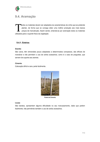 Vitivinicultura




9.4. Aramação



T
          odos os materiais devem ser adaptados às características da vinha que se pretende
          plantar, de forma que se consiga obter uma melhor produção aos mais baixos
          preços de manutenção. Assim sendo, entende-se por aramação todos os materiais
utilizados para o suporte físico da vegetação:




  9.4.1. Esteios

Granito
São caros, têm dimensões pouco adaptadas a determinados compassos, são difíceis de
manobrar e não permitem o uso de certos acessórios, como é o caso de praguetas, que
servem de suporte aos arames.


Cimento
Colocação difícil e cara, parte facilmente.




                                        Poste de Cimento



Lousa
São baratos, apresentam alguma dificuldade no seu manuseamento, dado que partem
facilmente, não permitindo também o uso de certos acessórios.




                                                                                       113
 