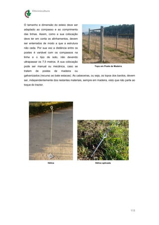 Vitivinicultura




O tamanho e dimensão do esteio deve ser
adaptado ao compasso e ao comprimento
das linhas. Assim, como a sua colocação
deve ter em conta os alinhamentos, devem
ser enterrados de modo a que a estrutura
não ceda. Por sua vez a distância entre os
postes é variável com os compassos na
linha e o tipo de solo, não devendo
ultrapassar os 7,5 metros. A sua colocação
pode ser manual ou mecânica, caso se                     Topo em Poste de Madeira

tratem     de    postes        de   madeira   ou
galvanizados (recurso ao bate estacas). As cabeceiras, ou seja, os topos dos bardos, devem
ser, independentemente dos restantes materiais, sempre em madeira, visto que não parte ao
toque do tractor.




                      Hélice                             Hélice aplicada




                                                                                      115
 