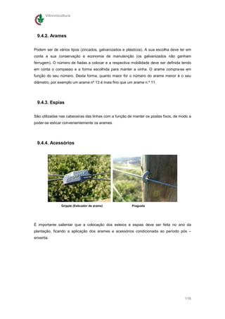Vitivinicultura




  9.4.2. Arames

Podem ser de vários tipos (zincados, galvanizados e plásticos). A sua escolha deve ter em
conta a sua conservação e economia de manutenção (os galvanizados não ganham
ferrugem). O número de fiadas a colocar e a respectiva mobilidade deve ser definida tendo
em conta o compasso e a forma escolhida para manter a vinha. O arame compra-se em
função do seu número. Desta forma, quanto maior for o número do arame menor é o seu
diâmetro, por exemplo um arame nº 13 é mais fino que um arame n.º 11.




  9.4.3. Espias

São utilizadas nas cabeceiras das linhas com a função de manter os postes fixos, de modo a
poder-se esticar convenientemente os arames.




  9.4.4. Acessórios




                Gripple (Esticador de arame)            Pragueta




É importante salientar que a colocação dos esteios e espias deve ser feita no ano da
plantação, ficando a aplicação dos arames e acessórios condicionada ao período pós –
enxertia.




                                                                                      116
 