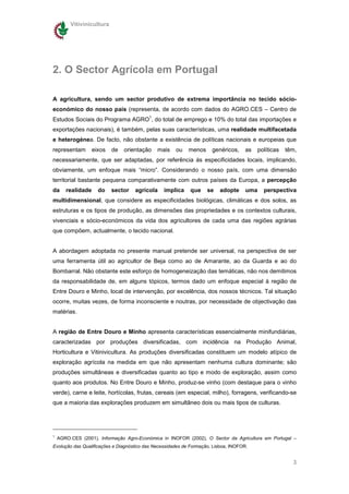 Vitivinicultura




2. O Sector Agrícola em Portugal

A agricultura, sendo um sector produtivo de extrema importância no tecido sócio-
económico do nosso país (representa, de acordo com dados do AGRO.CES – Centro de
                                          1
Estudos Sociais do Programa AGRO , do total de emprego e 10% do total das importações e
exportações nacionais), é também, pelas suas características, uma realidade multifacetada
e heterogénea. De facto, não obstante a existência de políticas nacionais e europeias que
representam        eixos   de   orientação    mais    ou   menos      genéricos,     as   políticas   têm,
necessariamente, que ser adaptadas, por referência ás especificidades locais, implicando,
obviamente, um enfoque mais “micro”. Considerando o nosso país, com uma dimensão
territorial bastante pequena comparativamente com outros países da Europa, a percepção
da     realidade     do    sector   agrícola     implica    que     se   adopte      uma    perspectiva
multidimensional, que considere as especificidades biológicas, climáticas e dos solos, as
estruturas e os tipos de produção, as dimensões das propriedades e os contextos culturais,
vivenciais e sócio-económicos da vida dos agricultores de cada uma das regiões agrárias
que compõem, actualmente, o tecido nacional.


A abordagem adoptada no presente manual pretende ser universal, na perspectiva de ser
uma ferramenta útil ao agricultor de Beja como ao de Amarante, ao da Guarda e ao do
Bombarral. Não obstante este esforço de homogeneização das temáticas, não nos demitimos
da responsabilidade de, em alguns tópicos, termos dado um enfoque especial à região de
Entre Douro e Minho, local de intervenção, por excelência, dos nossos técnicos. Tal situação
ocorre, muitas vezes, de forma inconsciente e noutras, por necessidade de objectivação das
matérias.


A região de Entre Douro e Minho apresenta características essencialmente minifundiárias,
caracterizadas por produções diversificadas, com incidência na Produção Animal,
Horticultura e Vitinivicultura. As produções diversificadas constituem um modelo atípico de
exploração agrícola na medida em que não apresentam nenhuma cultura dominante; são
produções simultâneas e diversificadas quanto ao tipo e modo de exploração, assim como
quanto aos produtos. No Entre Douro e Minho, produz-se vinho (com destaque para o vinho
verde), carne e leite, hortícolas, frutas, cereais (em especial, milho), forragens, verificando-se
que a maioria das explorações produzem em simultâneo dois ou mais tipos de culturas.




1
    AGRO.CES (2001), Informação Agro-Económica in INOFOR (2002), O Sector da Agricultura em Portugal –
Evolução das Qualificações e Diagnóstico das Necessidades de Formação, Lisboa, INOFOR.


                                                                                                        3
 