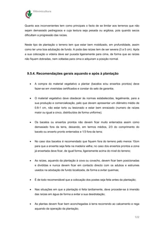 Vitivinicultura




Quanto aos inconvenientes tem como principais o facto de se limitar aos terrenos que não
sejam demasiado pedregosos e cuja textura seja pesada ou argilosa, pois quando secos
dificultam a progressão das raízes.


Neste tipo de plantação o terreno tem que estar bem mobilizado, em profundidade, assim
como ter uma boa adubação de fundo. A poda das raízes tem de ser severa (3 a 5 cm). Após
a sua colocação a videira deve ser puxada ligeiramente para cima, de forma que as raízes
não fiquem dobradas, nem voltadas para cima e adquiram a posição normal.




 9.5.4. Recomendações gerais aquando e após à plantação


    •    A compra do material vegetativo a plantar (bacelos e/ou enxertos prontos) deve
         fazer-se em viveiristas certificados e constar do selo de garantia;


    •    O material vegetativo deve obedecer às normas estabelecidas, legalmente, para a
         sua produção e comercialização, pelo que devem apresentar um diâmetro médio de
         0.8-1 cm, não estar torto ou lesionado e estar bem enraizado (numero de raízes
         maior ou igual a cinco, distribuídos de forma uniforme);


    •    Os bacelos ou enxertos prontos não devem ficar muito enterrados assim como
         demasiado fora da terra, deixando, em termos médios, 2/3 do comprimento do
         bacelo ou enxerto pronto enterrados e 1/3 fora da terra;


    •    No caso dos bacelos é recomendado que fiquem fora do terreno pelo menos 10cm
         para que a enxertia seja feita na madeira velha; no caso dos enxertos prontos a zona
         já enxertada deve ficar, de igual forma, ligeiramente acima do nível do terreno;


    •    As raízes, aquando da plantação à cova ou covacho, devem ficar bem posicionadas
         e divididas e nunca devem ficar em contacto directo com os adubos e estrumes
         usados na adubação de fundo localizada, de forma a evitar queimas;


    •    É de todo recomendável que a colocação dos postes seja feita antes da plantação;


    •    Nas situações em que a plantação é feita tardiamente, deve proceder-se à imersão
         das raízes em água de forma a evitar a sua desidratação;


    •    As plantas devem ficar bem aconchegadas à terra recorrendo ao calcamento e rega
         aquando da operação da plantação;


                                                                                            122
 