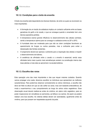 Vitivinicultura




 10.1.2. Condições para o êxito da enxertia

O êxito da enxertia está dependente de diversos factores, de entre os quais se enumeram os
mais importantes:


   •    A formação de um tecido de soldadura implica um contacto suficiente entre as bases
        geradoras do garfo e do cavalo, o que se consegue quando o enxertador tem uma
        técnica operatória perfeita;
   •    A temperatura exerce grande influência no desenvolvimento das células cambiais,
        sendo a temperatura óptima para se conseguir a soldadura entre os 20º a 25ºC;
   •    A humidade deve ser moderada para que não se criem condições favoráveis ao
        aparecimento de fungos ou outros parasitas, mas a suficiente para evitar a
        dessecação das feridas existentes;
   •    O arejamento deverá ser apenas o suficiente para a respiração das células e impedir
        o desenvolvimento de bolores;
   •    A existência de afinidade entre o cavalo e o enxerto é essencial, sendo essa
        afinidade tanto maior quanto mais semelhanças existam na constituição interna das
        duas plantas e mais elas se aproximem na escala botânica.




 10.1.3. Escolha das varas


Esta operação uma das mais importantes e das que requer maiores cuidados. Quando
vamos propagar uma casta, devemos escolher os indivíduos que apresentam as melhores
características. Para podermos observar correctamente os vários indivíduos, a escolha não
deve ser feita na altura em que se vão colher as varas, mas com bastante antecedência, de
modo a examinarmos o seu comportamento ao longo de vários ciclos vegetativos. Essa
observação anual deverá realizar-se antes da vindima, em pleno ciclo vegetativo, para se
poder inspeccionar em simultâneo os sarmentos, as folhas e os cachos. Só assim se poderá
realizar uma boa escolha. As videiras eleitas devem ser assinaladas, igualmente antes da
vindima, para que possam ser respeitadas aquando da poda.




                                                                                        126
 