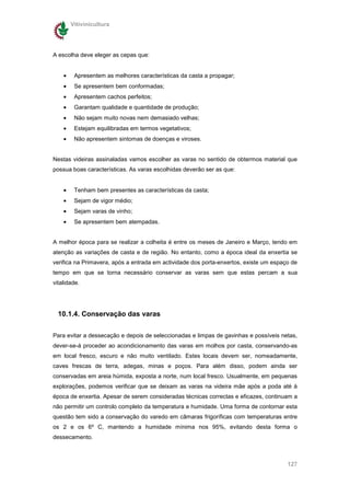 Vitivinicultura




A escolha deve eleger as cepas que:


    •    Apresentem as melhores características da casta a propagar;
    •    Se apresentem bem conformadas;
    •    Apresentem cachos perfeitos;
    •    Garantam qualidade e quantidade de produção;
    •    Não sejam muito novas nem demasiado velhas;
    •    Estejam equilibradas em termos vegetativos;
    •    Não apresentem sintomas de doenças e viroses.


Nestas videiras assinaladas vamos escolher as varas no sentido de obtermos material que
possua boas características. As varas escolhidas deverão ser as que:


    •    Tenham bem presentes as características da casta;
    •    Sejam de vigor médio;
    •    Sejam varas de vinho;
    •    Se apresentem bem atempadas.


A melhor época para se realizar a colheita é entre os meses de Janeiro e Março, tendo em
atenção as variações de casta e de região. No entanto, como a época ideal da enxertia se
verifica na Primavera, após a entrada em actividade dos porta-enxertos, existe um espaço de
tempo em que se torna necessário conservar as varas sem que estas percam a sua
vitalidade.




  10.1.4. Conservação das varas


Para evitar a dessecação e depois de seleccionadas e limpas de gavinhas e possíveis netas,
dever-se-á proceder ao acondicionamento das varas em molhos por casta, conservando-as
em local fresco, escuro e não muito ventilado. Estes locais devem ser, nomeadamente,
caves frescas de terra, adegas, minas e poços. Para além disso, podem ainda ser
conservadas em areia húmida, exposta a norte, num local fresco. Usualmente, em pequenas
explorações, podemos verificar que se deixam as varas na videira mãe após a poda até à
época de enxertia. Apesar de serem consideradas técnicas correctas e eficazes, continuam a
não permitir um controlo completo da temperatura e humidade. Uma forma de contornar esta
questão tem sido a conservação do varedo em câmaras frigoríficas com temperaturas entre
os 2 e os 6º C, mantendo a humidade mínima nos 95%, evitando desta forma o
dessecamento.



                                                                                       127
 