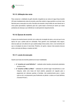 Vitivinicultura




 10.1.5. Utilização das varas

Para conservar a vitalidade do garfo deverão mergulhar-se as varas em água limpa durante
48 horas imediatamente antes da enxertia, para lhes restituir a água perdida e as tornar mais
flexíveis para a execução da cunha. Na altura da enxertia o terço-médio da vara deverá ser a
única parte aproveitável, rejeitando para tal a parte basal e terminal por serem por vezes
portadoras de doenças e por deficiência no atempamento respectivamente.




 10.1.6. Épocas de enxertia

A época de enxertia deverá coincidir com a altura de circulação da seiva, uma vez que é uma
época em que a planta está em actividade. Para garantir uma cicatrização mais segura,
deve-se optar por uma altura em que a planta esteja menos activa, isto é, nos momentos em
que a circulação da seiva é mais lenta. Portanto, em geral, a época mais propícia situa-se
entre o princípio de Março e meados de Abril.




 10.1.7. Locais de execução


Quanto aos locais de enxertia podemos ter duas modalidades:


     • A “enxertia em Local Definitivo” - realizada sobre bacelos previamente plantados
         na futura vinha.
     • A “enxertia na Mão ou Mesa” – realizada em primeiro lugar manualmente ou com
         máquina, sobre uma mesa em local coberto, passando em seguida para o
         pegamento em câmaras quentes e húmidas, indo posteriormente para o viveiro
         onde se dá o enraizamento para finalmente se plantar a videira em local definitivo
         (“Enxerto-Pronto”).




                                                                                         128
 