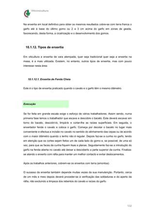 Vitivinicultura




Na enxertia em local definitivo para obter os mesmos resultados cobre-se com terra franca o
garfo até à base do último gomo ou 2 a 3 cm acima do garfo em zonas de geada,
favorecendo, desta forma, a cicatrização e o desenvolvimento dos gomos.




 10.1.12. Tipos de enxertia

Em viticultura a enxertia de vara atempada, quer seja tradicional quer seja a enxertia na
mesa, é a mais utilizada. Existem, no entanto, outros tipos de enxertia, mas com pouco
interesse nesta área:




   10.1.12.1. Enxertia de Fenda Cheia


Este é o tipo de enxertia praticado quando o cavalo e o garfo têm o mesmo diâmetro.




Execução


Se for feita em grande escala exige o esforço de vários trabalhadores. Assim sendo, numa
primeira fase temos o trabalhador que escava e descobre o bacelo. Este deverá escavar em
torno do bacelo, descobri-lo, limpá-lo e cortar-lhe as raízes superficiais. Em seguida, o
enxertador fende o cavalo e coloca o garfo. Começa por decotar o bacelo no lugar mais
conveniente e efectua a incisão no cavalo no sentido do alinhamento das cepas ou de acordo
com o maior diâmetro quando o lenho não é regular. Depois faz-se a cunha no garfo, tendo
em atenção que os cortes sejam feitos um de cada lado do gomo e, se possível, de uma só
vez, para que as faces da cunha fiquem lisas e planas. Seguidamente faz-se a introdução do
garfo na fenda aberta no cavalo até deixar a descoberto a parte superior da cunha. Finaliza-
se atando o enxerto com ráfia para manter um melhor contacto e evitar deslocamentos.


Após os trabalhos anteriores, cobrem-se os enxertos com terra (amontoa).


O sucesso da enxertia também depende muitas vezes da sua manutenção. Portanto, cerca
de um mês e meio depois deverá proceder-se à verificação das soldaduras e do aperto da
ráfia, não excluindo a limpeza dos rebentos do cavalo e raízes do garfo.




                                                                                        132
 