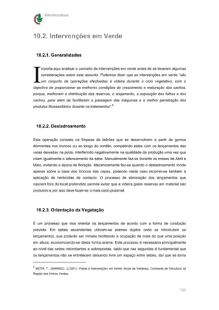 Vitivinicultura




10.2. Intervenções em Verde

    10.2.1. Generalidades




I
       mporta aqui analisar o conceito de intervenções em verde antes de se tecerem algumas
       considerações sobre este assunto. Podemos dizer que as intervenções em verde “são
       um conjunto de operações efectuadas à videira durante o ciclo vegetativo, com o
objectivo de proporcionar as melhores condições de crescimento e maturação dos cachos,
porque, melhoram a distribuição das reservas, o arejamento, a exposição das folhas e dos
cachos, para além de facilitarem a passagem das máquinas e a melhor penetração dos
                                                         6
produtos fitossanitários durante os tratamentos”.




    10.2.2. Desladroamento

Esta operação consiste na limpeza de ladrões que se desenvolvem a partir de gomos
dormentes nos troncos ou ao longo do cordão, competindo estes com os lançamentos das
varas deixadas na poda, interferindo negativamente na qualidade da produção uma vez que
criam igualmente o adensamento da sebe. Manualmente faz-se durante os meses de Abril e
Maio, evitando a época de floração. Mecanicamente faz-se quando o desladroamento incide
apenas sobre a base dos troncos das cepas, podendo neste caso recorrer-se também à
aplicação de herbicidas de contacto. O processo de eliminação dos lançamentos que
nascem fora do local pretendido permite evitar que a videira gaste reservas em material não
produtivo e por isso deve fazer-se o mais cedo possível.




    10.2.3. Orientação da Vegetação


É um processo que visa orientar os lançamentos de acordo com a forma de condução
prevista. Em sebes ascendentes utilizam-se arames duplos onde se introduzem os
lançamentos, que poderão ser móveis facilitando a ocupação de mais do que uma posição
em altura, economizando-se desta forma arame. Este processo é necessário principalmente
ao nível das sebes retombantes e sobrepostas, dado que nas segundas é fundamental que
os lançamentos não se entrelacem deixando livre um espaço entre sebes, daí que se torna


6
    MOTA, T., GARRIDO, J.(2001), Podas e Intervenções em Verde, Arcos de Valdevez, Comissão de Viticultura da
Região dos Vinhos Verdes.




                                                                                                        137
 