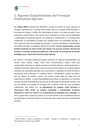 Vitivinicultura




3. Algumas Especificidades da Formação
Profissional Agrícola

Da análise SWOT realizada pelo INOFOR no âmbito da análise do sector agrícola em
          2
Portugal , verifica-se que os pontos fortes incidem sobre as condições edafo-climáticas, a
diversidade de culturas, o esforço de modernização do sector e os modos de saber e fazer
tradicionais e aprofundados. Como pontos fracos, destacam-se o baixo nível de habilitações
e qualificações da população agrícola, os problemas de desertificação e o envelhecimento
populacional, as dificuldades de fixação das camadas jovens nas actividades agrícolas, o
fraco desenvolvimento da tecnologia de produção e a pouca profundidade e desarticulação
das cadeias formação / investigação / difusão da inovação. Como é possível aferir, um dos
grandes handicaps do sector incide, sem dúvida, nos recursos humanos. Perante tais
cenários, a formação profissional poderá ser, sem dúvida, um instrumento de eficácia
estratégica para o desenvolvimento do sector agrícola.


No entanto, a formação profissional agrícola reveste-se de algumas particularidades que
importa, neste contexto, realçar. Entre vários condicionalismos, surgem desde logo
características intrínsecas (o carácter sazonal da actividade agrícola e, consequentemente, a
definição de períodos óptimos para o estudo de determinadas culturas, as condições práticas
existentes nas explorações agrícolas, que comprometem a realização de tarefas inerentes a
determinado perfil profissional em condições ideais) e características relativas ao público-
alvo (os hábitos de trabalho -“vícios”- que provêm muitas vezes de largos anos de
experiência de trabalho, a pouca disponibilidade para colocar os agricultores em contextos
formativos de sala, dificuldade essa que acresce se a formação for demasiado intensiva, uma
vez que dificulta a conciliação da formação com o exercício diário das suas actividades
profissionais). Isto implica que, no planeamento de qualquer acção formativa a
desenvolver neste sector, se adoptem estratégias e metodologias formativas
adequadas à cultura em estudo e às características da população alvo a abranger, de
forma a desenvolver acções que actuem ao nível dos saberes e das competências técnicas
dos agricultores, contribuindo, efectiva e eficazmente, para o desenvolvimento e dinamização
do sector.




2
    INOFOR (2002), O Sector da Agricultura em Portugal – Evolução das Qualificações e Diagnóstico das
Necessidades de Formação, Lisboa, INOFOR


                                                                                                   5
 