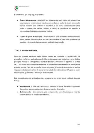 Vitivinicultura




É uma técnica que exige alguns cuidados:


    •     Quanto à intensidade - deve incidir em sebes densas e em folhas não activas. Para
          potencializar o rendimento do trabalho, por um lado, o cacho já deverá ter um alto
          teor de açúcares para controlar os escaldões, e por outro, o desbaste das folhas
          facilita o acesso aos cachos, diminui os riscos de ocorrência de podridão e
          incrementa a eficácia do processo de vindima.


    •     Quanto à época de actuação - deverá evitar-se fazer a desfolha demasiado cedo
          dentro da fase de maturação e em dias de forte radiação para evitar problemas de
          escaldão e diminuição da quantidade e qualidade da produção.




 10.2.6. Monda de Frutos


Uma das grandes vantagens desta técnica passa por possibilitar a regularização da
produção e melhorar a qualidade quando falamos de castas muito produtivas e anos de boa
produção. Realiza-se sobre parte ou totalidade do cacho, eliminando-se à partida os cachos
de 2.º e 3.º nível, sendo mesmo aconselhável no primeiro ano de enxertia ou de plantação de
enxertos prontos. Para que se consiga reduzir o excesso de produção e aumentar os ganhos
no peso médio do cacho e teor de açúcar a intensidade deverá rondar os 30% pois só assim
se conseguirá, igualmente, a diminuição da acidez total.


Esta operação deve ser praticada entre o vingamento e o pintor, sendo realizada de duas
formas:


    •     Manualmente – pode ser feita com a tesoura da poda, tornando o processo
          dispendioso quando realizado em áreas de grandes dimensões.
    •     Quimicamente – Uma semana após o vingamento, com dificuldades ao nível do
          controlo da taxa de sucesso desta técnica.




                                                                                        140
 