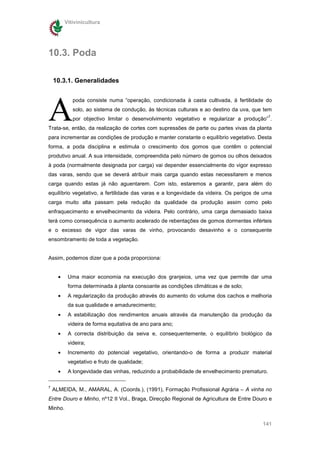 Vitivinicultura




10.3. Poda

    10.3.1. Generalidades




A
             poda consiste numa “operação, condicionada à casta cultivada, à fertilidade do
             solo, ao sistema de condução, às técnicas culturais e ao destino da uva, que tem
                                                                                              7
             por objectivo limitar o desenvolvimento vegetativo e regularizar a produção” .
Trata-se, então, da realização de cortes com supressões de parte ou partes vivas da planta
para incrementar as condições de produção e manter constante o equilíbrio vegetativo. Desta
forma, a poda disciplina e estimula o crescimento dos gomos que contêm o potencial
produtivo anual. A sua intensidade, compreendida pelo número de gomos ou olhos deixados
à poda (normalmente designada por carga) vai depender essencialmente do vigor expresso
das varas, sendo que se deverá atribuir mais carga quando estas necessitarem e menos
carga quando estas já não aguentarem. Com isto, estaremos a garantir, para além do
equilíbrio vegetativo, a fertilidade das varas e a longevidade da videira. Os perigos de uma
carga muito alta passam pela redução da qualidade da produção assim como pelo
enfraquecimento e envelhecimento da videira. Pelo contrário, uma carga demasiado baixa
terá como consequência o aumento acelerado de rebentações de gomos dormentes inférteis
e o excesso de vigor das varas de vinho, provocando desavinho e o consequente
ensombramento de toda a vegetação.


Assim, podemos dizer que a poda proporciona:


      •    Uma maior economia na execução dos granjeios, uma vez que permite dar uma
           forma determinada à planta consoante as condições climáticas e de solo;
      •    A regularização da produção através do aumento do volume dos cachos e melhoria
           da sua qualidade e amadurecimento;
      •    A estabilização dos rendimentos anuais através da manutenção da produção da
           videira de forma equitativa de ano para ano;
      •    A correcta distribuição da seiva e, consequentemente, o equilíbrio biológico da
           videira;
      •    Incremento do potencial vegetativo, orientando-o de forma a produzir material
           vegetativo e fruto de qualidade;
      •    A longevidade das vinhas, reduzindo a probabilidade de envelhecimento prematuro.

7
    ALMEIDA, M., AMARAL, A. (Coords.), (1991), Formação Profissional Agrária – A vinha no
Entre Douro e Minho, nº12 II Vol., Braga, Direcção Regional de Agricultura de Entre Douro e
Minho.

                                                                                         141
 
