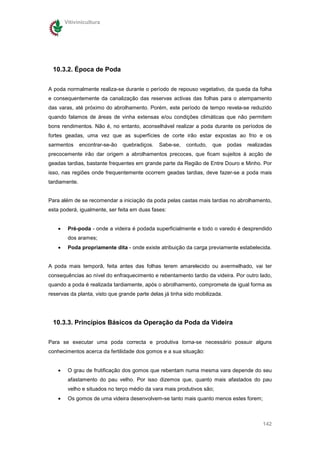 Vitivinicultura




 10.3.2. Época de Poda


A poda normalmente realiza-se durante o período de repouso vegetativo, da queda da folha
e consequentemente da canalização das reservas activas das folhas para o atempamento
das varas, até próximo do abrolhamento. Porém, este período de tempo revela-se reduzido
quando falamos de áreas de vinha extensas e/ou condições climáticas que não permitem
bons rendimentos. Não é, no entanto, aconselhável realizar a poda durante os períodos de
fortes geadas, uma vez que as superfícies de corte irão estar expostas ao frio e os
sarmentos      encontrar-se-ão   quebradiços.   Sabe-se,   contudo,   que    podas   realizadas
precocemente irão dar origem a abrolhamentos precoces, que ficam sujeitos à acção de
geadas tardias, bastante frequentes em grande parte da Região de Entre Douro e Minho. Por
isso, nas regiões onde frequentemente ocorrem geadas tardias, deve fazer-se a poda mais
tardiamente.


Para além de se recomendar a iniciação da poda pelas castas mais tardias no abrolhamento,
esta poderá, igualmente, ser feita em duas fases:


    •    Pré-poda - onde a videira é podada superficialmente e todo o varedo é desprendido
         dos arames;
    •    Poda propriamente dita - onde existe atribuição da carga previamente estabelecida.


A poda mais temporã, feita antes das folhas terem amarelecido ou avermelhado, vai ter
consequências ao nível do enfraquecimento e rebentamento tardio da videira. Por outro lado,
quando a poda é realizada tardiamente, após o abrolhamento, compromete de igual forma as
reservas da planta, visto que grande parte delas já tinha sido mobilizada.




 10.3.3. Princípios Básicos da Operação da Poda da Videira

Para se executar uma poda correcta e produtiva torna-se necessário possuir alguns
conhecimentos acerca da fertilidade dos gomos e a sua situação:


    •    O grau de frutificação dos gomos que rebentam numa mesma vara depende do seu
         afastamento do pau velho. Por isso dizemos que, quanto mais afastados do pau
         velho e situados no terço médio da vara mais produtivos são;
    •    Os gomos de uma videira desenvolvem-se tanto mais quanto menos estes forem;



                                                                                           142
 
