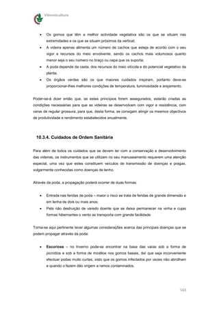 Vitivinicultura




   •    Os gomos que têm a melhor actividade vegetativa são os que se situam nas
        extremidades e os que se situam próximos da vertical;
   •    A videira apenas alimenta um número de cachos que esteja de acordo com o seu
        vigor e recursos do meio envolvente, sendo os cachos mais volumosos quanto
        menor seja o seu número no braço ou cepa que os suporta;
   •    A poda depende da casta, dos recursos do meio vitícola e do potencial vegetativo da
        planta;
   •    Os órgãos verdes são os que maiores cuidados inspiram, portanto deve-se
        proporcionar-lhes melhores condições de temperatura, luminosidade e arejamento.


Poder-se-á dizer então que, se estes princípios forem assegurados, estarão criadas as
condições necessárias para que as videiras se desenvolvam com vigor e resistência, com
varas de regular grossura, para que, desta forma, se consigam atingir os mesmos objectivos
de produtividade e rendimento estabelecidos anualmente.




 10.3.4. Cuidados de Ordem Sanitária

Para além de todos os cuidados que se devem ter com a conservação e desenvolvimento
das videiras, os instrumentos que se utilizam no seu manuseamento requerem uma atenção
especial, uma vez que estes constituem veículos de transmissão de doenças e pragas,
vulgarmente conhecidas como doenças de lenho.


Através da poda, a propagação poderá ocorrer de duas formas:


   •    Entrada nas feridas de poda – maior o risco se trata de feridas de grande dimensão e
        em lenha de dois ou mais anos;
   •    Pela não destruição de varedo doente que se deixa permanecer na vinha e cujas
        formas hibernantes o vento as transporta com grande facilidade.


Torna-se aqui pertinente tecer algumas considerações acerca das principais doenças que se
podem propagar através da poda:


   •    Escoriose – no Inverno pode-se encontrar na base das varas sob a forma de
        picnídios e sob a forma de micélios nos gomos basais, daí que seja inconveniente
        efectuar podas muito curtas, visto que os gomos infectados por vezes não abrolham
        e quando o fazem dão origem a ramos contaminados.




                                                                                        143
 