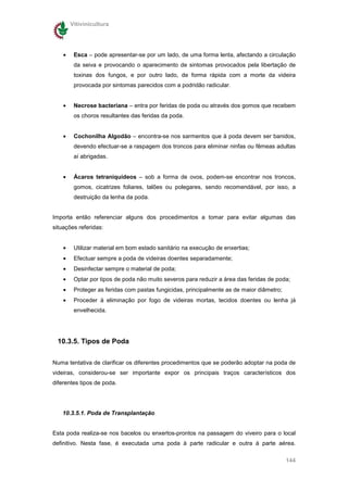 Vitivinicultura




    •    Esca – pode apresentar-se por um lado, de uma forma lenta, afectando a circulação
         da seiva e provocando o aparecimento de sintomas provocados pela libertação de
         toxinas dos fungos, e por outro lado, de forma rápida com a morte da videira
         provocada por sintomas parecidos com a podridão radicular.


    •    Necrose bacteriana – entra por feridas de poda ou através dos gomos que recebem
         os choros resultantes das feridas da poda.


    •    Cochonilha Algodão – encontra-se nos sarmentos que à poda devem ser banidos,
         devendo efectuar-se a raspagem dos troncos para eliminar ninfas ou fêmeas adultas
         aí abrigadas.


    •    Ácaros tetraniquídeos – sob a forma de ovos, podem-se encontrar nos troncos,
         gomos, cicatrizes foliares, talões ou polegares, sendo recomendável, por isso, a
         destruição da lenha da poda.


Importa então referenciar alguns dos procedimentos a tomar para evitar algumas das
situações referidas:


    •    Utilizar material em bom estado sanitário na execução de enxertias;
    •    Efectuar sempre a poda de videiras doentes separadamente;
    •    Desinfectar sempre o material de poda;
    •    Optar por tipos de poda não muito severos para reduzir a área das feridas de poda;
    •    Proteger as feridas com pastas fungicidas, principalmente as de maior diâmetro;
    •    Proceder à eliminação por fogo de videiras mortas, tecidos doentes ou lenha já
         envelhecida.




 10.3.5. Tipos de Poda

Numa tentativa de clarificar os diferentes procedimentos que se poderão adoptar na poda de
videiras, considerou-se ser importante expor os principais traços característicos dos
diferentes tipos de poda.




   10.3.5.1. Poda de Transplantação


Esta poda realiza-se nos bacelos ou enxertos-prontos na passagem do viveiro para o local
definitivo. Nesta fase, é executada uma poda à parte radicular e outra à parte aérea.

                                                                                           144
 