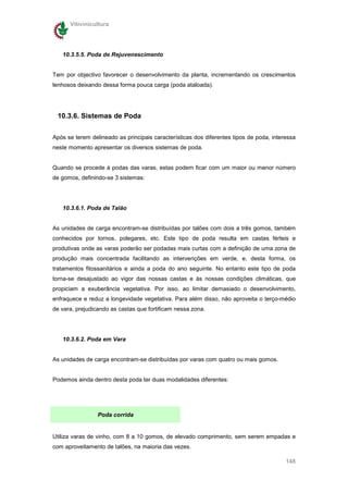 Vitivinicultura




   10.3.5.5. Poda de Rejuvenescimento


Tem por objectivo favorecer o desenvolvimento da planta, incrementando os crescimentos
lenhosos deixando dessa forma pouca carga (poda ataloada).




 10.3.6. Sistemas de Poda


Após se terem delineado as principais características dos diferentes tipos de poda, interessa
neste momento apresentar os diversos sistemas de poda.


Quando se procede à podas das varas, estas podem ficar com um maior ou menor número
de gomos, definindo-se 3 sistemas:




   10.3.6.1. Poda de Talão


As unidades de carga encontram-se distribuídas por talões com dois a três gomos, também
conhecidos por tornos, polegares, etc. Este tipo de poda resulta em castas férteis e
produtivas onde as varas poderão ser podadas mais curtas com a definição de uma zona de
produção mais concentrada facilitando as intervenções em verde, e, desta forma, os
tratamentos fitossanitários e ainda a poda do ano seguinte. No entanto este tipo de poda
torna-se desajustado ao vigor das nossas castas e às nossas condições climáticas, que
propiciam a exuberância vegetativa. Por isso, ao limitar demasiado o desenvolvimento,
enfraquece e reduz a longevidade vegetativa. Para além disso, não aproveita o terço-médio
de vara, prejudicando as castas que fortificam nessa zona.




   10.3.6.2. Poda em Vara


As unidades de carga encontram-se distribuídas por varas com quatro ou mais gomos.


Podemos ainda dentro desta poda ter duas modalidades diferentes:




                 Poda corrida


Utiliza varas de vinho, com 8 a 10 gomos, de elevado comprimento, sem serem empadas e
com aproveitamento de talões, na maioria das vezes.

                                                                                         148
 