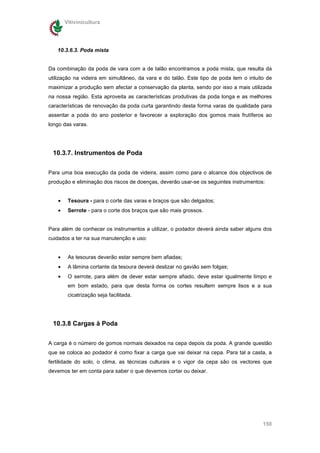Vitivinicultura




   10.3.6.3. Poda mista


Da combinação da poda de vara com a de talão encontramos a poda mista, que resulta da
utilização na videira em simultâneo, da vara e do talão. Este tipo de poda tem o intuito de
maximizar a produção sem afectar a conservação da planta, sendo por isso a mais utilizada
na nossa região. Esta aproveita as características produtivas da poda longa e as melhores
características de renovação da poda curta garantindo desta forma varas de qualidade para
assentar a poda do ano posterior e favorecer a exploração dos gomos mais frutíferos ao
longo das varas.




 10.3.7. Instrumentos de Poda

Para uma boa execução da poda de videira, assim como para o alcance dos objectivos de
produção e eliminação dos riscos de doenças, deverão usar-se os seguintes instrumentos:


   •    Tesoura - para o corte das varas e braços que são delgados;
   •    Serrote - para o corte dos braços que são mais grossos.


Para além de conhecer os instrumentos a utilizar, o podador deverá ainda saber alguns dos
cuidados a ter na sua manutenção e uso:


   •    As tesouras deverão estar sempre bem afiadas;
   •    A lâmina cortante da tesoura deverá deslizar no gavião sem folgas;
   •    O serrote, para além de dever estar sempre afiado, deve estar igualmente limpo e
        em bom estado, para que desta forma os cortes resultem sempre lisos e a sua
        cicatrização seja facilitada.




 10.3.8 Cargas à Poda

A carga é o número de gomos normais deixados na cepa depois da poda. A grande questão
que se coloca ao podador é como fixar a carga que vai deixar na cepa. Para tal a casta, a
fertilidade do solo, o clima, as técnicas culturais e o vigor da cepa são os vectores que
devemos ter em conta para saber o que devemos cortar ou deixar.




                                                                                       150
 