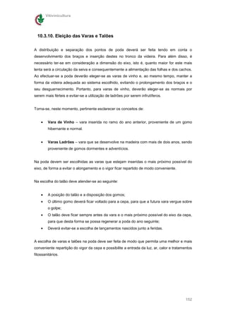Vitivinicultura




  10.3.10. Eleição das Varas e Talões

A distribuição e separação dos pontos de poda deverá ser feita tendo em conta o
desenvolvimento dos braços e inserção destes no tronco da videira. Para além disso, é
necessário ter-se em consideração a dimensão do eixo, isto é, quanto maior for este mais
lenta será a circulação da seiva e consequentemente a alimentação das folhas e dos cachos.
Ao efectuar-se a poda deverão eleger-se as varas de vinho e, ao mesmo tempo, manter a
forma da videira adequada ao sistema escolhido, evitando o prolongamento dos braços e o
seu desguarnecimento. Portanto, para varas de vinho, deverão eleger-se as normais por
serem mais férteis e evitar-se a utilização de ladrões por serem infrutíferos.


Torna-se, neste momento, pertinente esclarecer os conceitos de:


    •    Vara de Vinho – vara inserida no ramo do ano anterior, proveniente de um gomo
         hibernante e normal.


    •    Varas Ladrões – vara que se desenvolve na madeira com mais de dois anos, sendo
         proveniente de gomos dormentes e adventícios.


Na poda devem ser escolhidas as varas que estejam inseridas o mais próximo possível do
eixo, de forma a evitar o alongamento e o vigor ficar repartido de modo conveniente.


Na escolha do talão deve atender-se ao seguinte:


    •    A posição do talão e a disposição dos gomos;
    •    O último gomo deverá ficar voltado para a cepa, para que a futura vara vergue sobre
         o golpe;
    •    O talão deve ficar sempre antes da vara e o mais próximo possível do eixo da cepa,
         para que desta forma se possa regenerar a poda do ano seguinte;
    •    Deverá evitar-se a escolha de lançamentos nascidos junto a feridas.


A escolha de varas e talões na poda deve ser feita de modo que permita uma melhor e mais
conveniente repartição do vigor da cepa e possibilite a entrada da luz, ar, calor e tratamentos
fitossanitários.




                                                                                           152
 