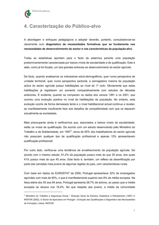 Vitivinicultura




4. Caracterização do Público-alvo

A abordagem e enfoques pedagógicos a adoptar deverão, portanto, consubstanciar-se
claramente num diagnóstico de necessidades formativas que se fundamente nas
necessidades de desenvolvimento do sector e nas características da população-alvo.


Todas as estatísticas apontam para o facto de estarmos perante uma população
predominantemente caracterizada por baixos níveis de escolaridade e de qualificação. Este é
aliás, como já foi focado, um dos grandes entraves ao desenvolvimento do sector agrícola.


De facto, quando analisamos os indicadores sócio-demográficos, quer numa perspectiva de
unidade territorial, quer numa perspectiva sectorial, a esmagadora maioria da população
activa do sector agrícola possui habilitações ao nível do 1º ciclo. Obviamente que estas
habilitações já registaram um aumento comparativamente com estudos de décadas
anteriores. È evidente, quando se comparam os dados dos censos 1991 e os 2001, que
ocorreu uma evolução positiva no nível de habilitações da população. No entanto, esta
evolução ocorre de forma demasiado lenta e o nível habilitacional actual continua a revelar-
se manifestamente insuficiente face aos desafios de competitividade com que se deparam
actualmente as sociedades.


Mais preocupante ainda é verificarmos que, associados a baixos níveis de escolaridade,
estão os níveis de qualificação. De acordo com um estudo desenvolvido pelo Ministério do
                                               3
Trabalho e da Solidariedade, em 1997 , cerca de 65% dos trabalhadores do sector agrícola
não possuíam qualquer tipo de qualificação profissional e apenas 15% apresentavam
qualificação profissional.


Por outro lado, verifica-se uma tendência de envelhecimento da população agrícola. De
acordo com o mesmo estudo, 61,2% da população possui mais do que 35 anos, dos quais
41% possui mais do que 45 anos. Este facto é, também, um reflexo da desertificação por
parte das camadas mais jovens de algumas regiões do país, com características rurais.


Com base em dados do EUROSTAT de 2000, Portugal apresentava 32% de empregados
agrícolas com mais de 65%, o que é manifestamente superior aos 8% da média europeia. Na
faixa etária dos 55 aos 64 anos, Portugal apresenta 26,7% de activos, ao passo que a média
europeia se situava nos 18,4%. No que respeita aos jovens, a média da comunidade

3
    Ministério do Trabalho e Segurança Social - Direcção Geral de Estudos, Estatística e Planeamento (1997) in
INOFOR (2002), O Sector da Agricultura em Portugal – Evolução das Qualificações e Diagnóstico das Necessidades
de Formação, Lisboa, INOFOR


                                                                                                            7
 