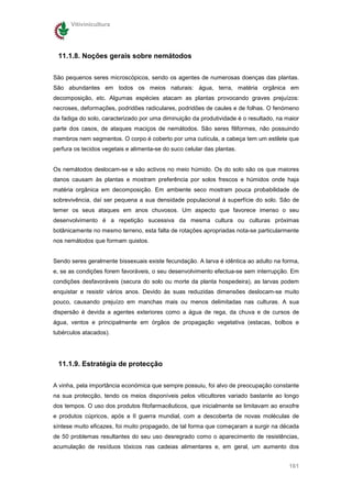 Vitivinicultura




 11.1.8. Noções gerais sobre nemátodos

São pequenos seres microscópicos, sendo os agentes de numerosas doenças das plantas.
São abundantes em todos os meios naturais: água, terra, matéria orgânica em
decomposição, etc. Algumas espécies atacam as plantas provocando graves prejuízos:
necroses, deformações, podridões radiculares, podridões de caules e de folhas. O fenómeno
da fadiga do solo, caracterizado por uma diminuição da produtividade é o resultado, na maior
parte dos casos, de ataques maciços de nemátodos. São seres filiformes, não possuindo
membros nem segmentos. O corpo é coberto por uma cutícula, a cabeça tem um estilete que
perfura os tecidos vegetais e alimenta-se do suco celular das plantas.


Os nemátodos deslocam-se e são activos no meio húmido. Os do solo são os que maiores
danos causam às plantas e mostram preferência por solos frescos e húmidos onde haja
matéria orgânica em decomposição. Em ambiente seco mostram pouca probabilidade de
sobrevivência, daí ser pequena a sua densidade populacional à superfície do solo. São de
temer os seus ataques em anos chuvosos. Um aspecto que favorece imenso o seu
desenvolvimento é a repetição sucessiva da mesma cultura ou culturas próximas
botânicamente no mesmo terreno, esta falta de rotações apropriadas nota-se particularmente
nos nemátodos que formam quistos.


Sendo seres geralmente bissexuais existe fecundação. A larva é idêntica ao adulto na forma,
e, se as condições forem favoráveis, o seu desenvolvimento efectua-se sem interrupção. Em
condições desfavoráveis (secura do solo ou morte da planta hospedeira), as larvas podem
enquistar e resistir vários anos. Devido às suas reduzidas dimensões deslocam-se muito
pouco, causando prejuízo em manchas mais ou menos delimitadas nas culturas. A sua
dispersão é devida a agentes exteriores como a água de rega, da chuva e de cursos de
água, ventos e principalmente em órgãos de propagação vegetativa (estacas, bolbos e
tubérculos atacados).




 11.1.9. Estratégia de protecção


A vinha, pela importância económica que sempre possuiu, foi alvo de preocupação constante
na sua protecção, tendo os meios disponíveis pelos viticultores variado bastante ao longo
dos tempos. O uso dos produtos fitofarmacêuticos, que inicialmente se limitavam ao enxofre
e produtos cúpricos, após a II guerra mundial, com a descoberta de novas moléculas de
síntese muito eficazes, foi muito propagado, de tal forma que começaram a surgir na década
de 50 problemas resultantes do seu uso desregrado como o aparecimento de resistências,
acumulação de resíduos tóxicos nas cadeias alimentares e, em geral, um aumento dos


                                                                                        161
 