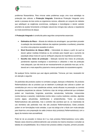 Vitivinicultura




problemas fitossanitários. Para minorar estes problemas surgiu uma nova estratégia na
protecção das culturas: a Protecção Integrada. Entende-se Protecção Integrada como
sendo o processo de luta contra os organismos nocivos, utilizando um conjunto de métodos
que satisfaçam as exigências económicas, ecológicas e toxicológicas e dando carácter
prioritário às acções fomentando a limitação natural dos inimigos das culturas e respeitando
os níveis económicos de ataque.


A Protecção Integrada é constituída pelos seguintes componentes essenciais:


    •     Estimativa do Risco – Através de métodos de amostragem, que permitem proceder
          à avaliação das densidades relativas das espécies (parasitas e auxiliares), presentes
          na vinha e dos prejuízos causados à cultura;
    •     Nível Económico de Ataque (NEA) – Intensidade do ataque a partir da qual se
          devem aplicar medidas limitativas ou de combate para impedir que o aumento da
          população atinja níveis em que se verifiquem prejuízos de importância económica;
    •     Escolha dos meios de protecção – Selecção racional dos meios de protecção,
          ponderando aspectos ecológicos e económicos e utilizando o meio de protecção
          mais adequado, que não terá de ser necessariamente um pesticida mas que, se for,
          deverá ser o mais específico possível e menos perturbador do ecossistema agrário.


De qualquer forma, teremos que usar alguns pesticidas. Torna-se, por isso, necessário ter
em atenção o seguinte:


Os pesticidas são produtos usados no combate a pragas, doenças e infestantes. Os produtos
fitofarmacêuticos são os produtos que se destinam à protecção das culturas e podem ser
constituídos por uma ou mais substâncias activas, sendo eficazes na prevenção ou controlo
de espécies prejudiciais às culturas. Conforme o tipo de inimigo preferencial que combatem
podem ser: Insecticidas, fungicidas, acaricidas, nematocidas, herbicidas, moluscicidas
(contra lesmas e caracóis), rodenticidas (contra ratos e outros roedores), avicidas, algicidas
(contra    algas),   arbusticidas,   desfolhantes   e    antiabrolhantes.   Todos   os   produtos
fitofarmacêuticos são pesticidas, mas o contrário não acontece (por ex. os insecticidas de
uso doméstico são pesticidas mas não são produtos fitofarmacêuticos). Estes produtos
podem vir em formulações muito variadas, o que nos obriga a ler o rótulo com muita atenção
para fazermos uma preparação da calda (mistura do(s) produto(s) fitofarmacêutico(s) com a
água) da maneira mais aconselhável.


Pode ter de se proceder à mistura de 2 ou mais produtos fitofarmacêuticos numa calda.
Nesses casos devemos preferencialmente usar produtos da mesma empresa e consultar as
tabelas de compatibilidades. Se a mistura tiver produtos sólidos e líquidos, primeiro procede-


                                                                                             162
 