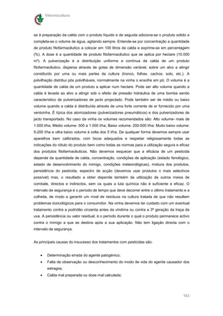 Vitivinicultura




se à preparação da calda com o produto líquido e de seguida adiciona-se o produto sólido e
completa-se o volume de água, agitando sempre. Entende-se por concentração a quantidade
de produto fitofarmacêutico a colocar em 100 litros de calda e exprime-se em percentagem
(%). A dose é a quantidade de produto fitofarmacêutico que se aplica por hectare (10.000
m²). A pulverização é a distribuição uniforme e contínua da calda de um produto
fitofarmacêutico, dispersa através de gotas de dimensão variável, sobre um alvo a atingir
constituído por uma ou mais partes da cultura (tronco, folhas, cachos, solo, etc.). A
polvilhação distribui pós polvilháveis, normalmente na vinha o enxofre em pó. O volume é a
quantidade de calda de um produto a aplicar num hectare. Pode ser alto volume quando a
calda é levada ao alvo a atingir sob o efeito de pressão hidráulica de uma bomba sendo
característico de pulverizadores de jacto projectado. Pode também ser de médio ou baixo
volume quando a calda é distribuída através de uma forte corrente de ar fornecido por uma
ventoinha. É típica dos atomizadores (pulverizadores pneumáticos) e dos pulverizadores de
jacto transportado. No caso da vinha os volumes recomendados são: Alto volume- mais de
1.000 l/ha; Médio volume- 500 a 1.000 l/ha; Baixo volume: 200-500 l/ha; Muito baixo volume:
5-200 l/ha e ultra baixo volume à volta dos 5 l/ha. De qualquer forma devemos sempre usar
aparelhos bem calibrados, com bicos adequados e respeitar religiosamente todas as
indicações do rótulo do produto bem como todas as normas para a utilização segura e eficaz
dos produtos fitofarmacêuticos. Não devemos esquecer que a eficácia de um pesticida
depende da quantidade de calda, concentração, condições de aplicação (estado fenológico,
estado de desenvolvimento do inimigo, condições meteorológicas), mistura dos produtos,
persistência do pesticida, espectro de acção (devemos usar produtos o mais selectivos
possível) mas, o resultado a obter depende também da utilização de outros meios de
combate, directos e indirectos, sem os quais a luta química não é suficiente e eficaz. O
intervalo de segurança é o período de tempo que deve decorrer entre o último tratamento e a
colheita, de modo a garantir um nível de resíduos na cultura tratada de que não resultem
problemas toxicológicos para o consumidor. Na vinha devemos ter cuidado com um eventual
tratamento contra a podridão cinzenta antes da vindima ou contra a 3ª geração da traça da
uva. A persistência ou valor residual, é o período durante o qual o produto permanece activo
contra o inimigo a que se destina após a sua aplicação. Não tem ligação directa com o
intervalo de segurança.


As principais causas do insucesso dos tratamentos com pesticidas são:


   •    Determinação errada do agente patogénico;
   •    Falta de observação ou desconhecimento do modo de vida do agente causador dos
        estragos;
   •    Calda mal preparada ou dose mal calculada;




                                                                                        163
 