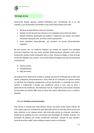 Vitivinicultura




Estratégia de luta


Dever-se-ão adoptar algumas medidas profilácticas que, normalmente por si só, não
impedem o uso de pesticidas mas facilitam a luta contra este parasita sendo elas:


    •    Na altura da poda eliminar varas com necroses;
    •    Adoptar um tipo de poda que conduza a uma vegetação pouco densa da videira;
    •    Realizar desfolhas equilibradas que facilitem o arejamento dos cachos, mas evitem
         demasiada exposição solar, de forma a evitar queimaduras;
    •    Evitar adubações desequilibradas, que acarretem um grande desenvolvimento
         vegetativo.


Na luta química não nos podemos esquecer que deverá ser seguida uma estratégia
preventiva específica mas que outros produtos fitofarmacêuticos utilizados contra outros
inimigos têm também acção retardadora sobre o oídio. Devemos proteger a vinha ao longo
do período vegetativo até ao pintor, mas há três estados fenológicos que são de tramamento
imprescindível:


         Cachos visíveis;
         Floração/Alimpa;
         Bago de ervilha.


De qualquer forma devemos ter cuidado no período que decorre da floração até ao fecho dos
cachos, protegendo permanentemente a vinha. Além de ser necessário um grande cuidado
na aplicação dos fungicidas, assegurando uma boa distribuição e a protecção dos cachos,
também é fundamental a escolha das substâncias activas a usar, para se evitar o
aparecimento de resistências, não realizando mais de 3 tratamentos com produtos inibidores
da biossíntese de esteróis (IBE) antes do fecho dos cachos, alternando-os com o enxofre e
dinocape.




   11.2.1.3. Podridão cinzenta (botrytis)


Esta doença é causada pelo fungo Botrytis cinerea, que ataca muitas outras culturas. Na
vinha origina prejuízos consideráveis pela destruição parcial ou total dos cachos jovens que
pode ocasionar ou em ataques tardios, pela diminuição grande da produção, associada a
problemas de qualidade do vinho, provocados pela degradação de matérias corantes, com
destruição da película que contém substâncias aromáticas, redução do grau alcoólico,
aumento da acidez volátil, casse oxidásica e gosto a podre na vinificação.

                                                                                        169
 