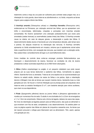 Vitivinicultura




tratamento contra a traça da uva pode ser suficiente para controlar estas pragas mas, se a
infestação for muito grande, deve tratar-se ao abrolhamento e, no Verão, enquanto as larvas
migram para a página inferior das folhas.


O Aranhiço amarelo (Tetranychus urticae) e o Aranhiço Vermelho (Panonychus ulmi),
evidenciam-se na Primavera, por coloração anormal das folhas, que se apresentam com
brilho e enconchadas, deformadas, crispadas e pontuadas com manchas amarelo
acinzentadas. No Outono apresentam uma coloração prateada/chumbo que evolui para
amarelada (castas brancas) ou avermelhada (castas tintas) das folhas. O Aranhiço amarelo
causa na videira, em caso de ataques graves, a dessecação e queda das folhas. O
desenvolvimento destes ácaros é favorecido por uma temperatura elevada, pelo tempo seco
e poeiras. Os ataques iniciam-se na intersecção das nervuras. O Aranhiço vermelho
apresenta no Verão amarelecimento em mosaico, sintoma que é rapidamente visível sobre
toda a superfície do limbo, com excepção das nervuras, que resistem com a coloração verde.
Nas castas tintas o amarelecimento dá lugar a um avermelhamento claro.


Como medidas de controlo deve evitar-se empregar produtos fitofarmacêuticos que
favoreçam o desenvolvimento de ácaros, favorecer as condições de vida de ácaros
predadores e utilizar acaricidas específicos se os NEA forem alcançados.


A Áltica (Haltica ampelophaga) ou pulgão, é um pequeno coleóptero que pode causar
prejuízo por as suas larvas destruírem a epiderme das folhas, normalmente na página
inferior, fazendo-lhe furos ou dentadas. Trata-se de uma espécie de cor azul-esverdeada que
hiberna no estado adulto, debaixo de restos de folhas e de pedras. Após a rebentação
devora a folhagem mas são as larvas que causam maiores danos. Apresenta duas ou mais
gerações por ano. Se houver o nível de infestação que se preveja possa ser prejudicial, deve
tratar-se entre os estados fenológicos D a F, com bastante atenção para vários auxiliares,
que vivem na sua dependência.


A Pirale (Sparganothis pilleriana) devora as jovens folhas e pâmpanos aglomerados em
novelos por numerosos fios de seda. O adulto é uma borboleta de 2 a 2,5cm de envergadura
e 1,1 a 1,5cm de comprimento. Hiberna sob a forma de lagarta, debaixo da casca das cepas.
No início da rebentação as lagartas passam para as folhas jovens, das quais se alimentam e
que envolvem com fios de seda, completando o seu desenvolvimento. Os adultos põem os
ovos na página superior das folhas em placas de cinquenta a sessenta ovos. As larvas que
daí nascem procuram o refúgio para hibernarem sem se alimentarem. Têm, assim, apenas
uma geração por ano.




                                                                                        188
 