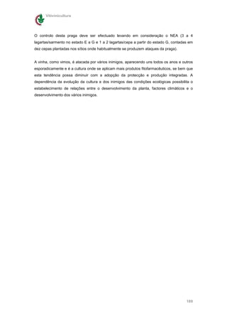 Vitivinicultura




O controlo desta praga deve ser efectuado levando em consideração o NEA (3 a 4
lagartas/sarmento no estado E a G e 1 a 2 lagartas/cepa a partir do estado G, contadas em
dez cepas plantadas nos sítios onde habitualmente se produzem ataques da praga).


A vinha, como vimos, é atacada por vários inimigos, aparecendo uns todos os anos e outros
esporadicamente e é a cultura onde se aplicam mais produtos fitofarmacêuticos, se bem que
esta tendência possa diminuir com a adopção da protecção e produção integradas. A
dependência da evolução da cultura e dos inimigos das condições ecológicas possibilita o
estabelecimento de relações entre o desenvolvimento da planta, factores climáticos e o
desenvolvimento dos vários inimigos.




                                                                                     189
 