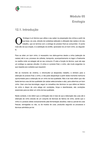 Vitivinicultura




                                                                        Módulo 05
                                                                           Enologia

12.1. Introdução



O
          Enólogo é um técnico que utiliza o seu saber na preparação dos vinhos a partir da
          sua base, as uvas, através da cuidadosa selecção e utilização das castas e do seu
          trabalho, que só termina com a entrega do produto final ao consumidor. O ponto
mais alto da sua criação, é a satisfação do enófilo, apreciador de um bom vinho, ao degustá-
lo.


Para se obter um bom vinho, é necessário nos debruçarmos desde a vinha (selecção de
castas) até à uva, processo de colheita, transporte, acompanhamento no lagar e finalmente
na vasilha onde vai estagiar até ao seu consumo. É esta a função do técnico, quer ele seja
um enólogo ou apenas viticultor. A vinha e o produto final, o vinho, são muito exigentes no
que respeita aos cuidados que requerem.


Até ao momento da vindima, o vitivinicultor já despendeu trabalho, e dinheiro para a
obtenção do produto final, o vinho, e não pode desperdiçar a partir deste momento nenhuma
oportunidade para a obtenção de um vinho de boa qualidade. Não é de mais referir que não
basta termos uvas de boa qualidade (de castas seleccionadas e sãs), para obtermos um bom
vinho. Usar uma boa tecnologia, seguir os conselhos dos técnicos no que refere ao fabrico
do vinho e dispor de uma adega em condições, limpa e desinfectada, são condições
essenciais para se obter um vinho de boa qualidade.


Neste contexto, é de referir que a vinificação não é mais do que a laboração das uvas até à
obtenção de vinho através de um conjunto de técnicas de fabrico de vinho, sendo que o
vinho é o produto obtido exclusivamente pela fermentação alcoólica, total ou parcial de uvas
frescas, esmagadas ou não, ou de mostos de uvas, produzido segundo os processos e
técnicas admitidos por lei.




                                                                                        193
 