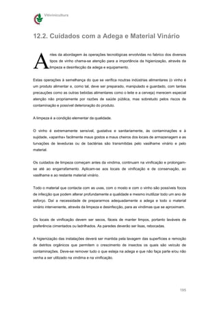 Vitivinicultura




12.2. Cuidados com a Adega e Material Vinário



A
            ntes da abordagem às operações tecnológicas envolvidas no fabrico dos diversos
            tipos de vinho chama-se atenção para a importância da higienização, através da
            limpeza e desinfecção da adega e equipamento.


Estas operações à semelhança do que se verifica noutras indústrias alimentares (o vinho é
um produto alimentar e, como tal, deve ser preparado, manipulado e guardado, com tantas
precauções como as outras bebidas alimentares como o leite e a cerveja) merecem especial
atenção não propriamente por razões de saúde pública, mas sobretudo pelos riscos de
contaminação e possível deterioração do produto.


A limpeza é a condição elementar da qualidade.


O vinho é extremamente sensível, gustativa e sanitariamente, às contaminações e à
sujidade, «apanha» facilmente maus gostos e maus cheiros dos locais de armazenagem e as
turvações de leveduras ou de bactérias são transmitidas pelo vasilhame vinário e pelo
material.


Os cuidados de limpeza começam antes da vindima, continuam na vinificação e prolongam-
se até ao engarrafamento. Aplicam-se aos locais de vinificação e de conservação, ao
vasilhame e ao restante material vinário.


Todo o material que contacta com as uvas, com o mosto e com o vinho são possíveis focos
de infecção que podem alterar profundamente a qualidade e mesmo inutilizar todo um ano de
esforço. Daí a necessidade de prepararmos adequadamente a adega e todo o material
vinário interveniente, através da limpeza e desinfecção, para as vindimas que se aproximam.


Os locais de vinificação devem ser secos, fáceis de manter limpos, portanto laváveis de
preferência cimentados ou ladrilhados. As paredes deverão ser lisas, rebocadas.


A higienização das instalações deverá ser mantida pela lavagem das superfícies e remoção
de detritos orgânicos que permitem o crescimento de insectos os quais são veículo de
contaminações. Deve-se remover tudo o que esteja na adega e que não faça parte e/ou não
venha a ser utilizado na vindima e na vinificação.




                                                                                       195
 